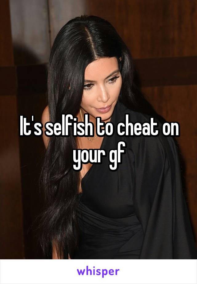 It's selfish to cheat on your gf