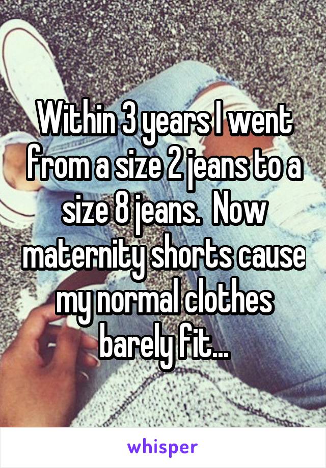 Within 3 years I went from a size 2 jeans to a size 8 jeans.  Now maternity shorts cause my normal clothes barely fit...