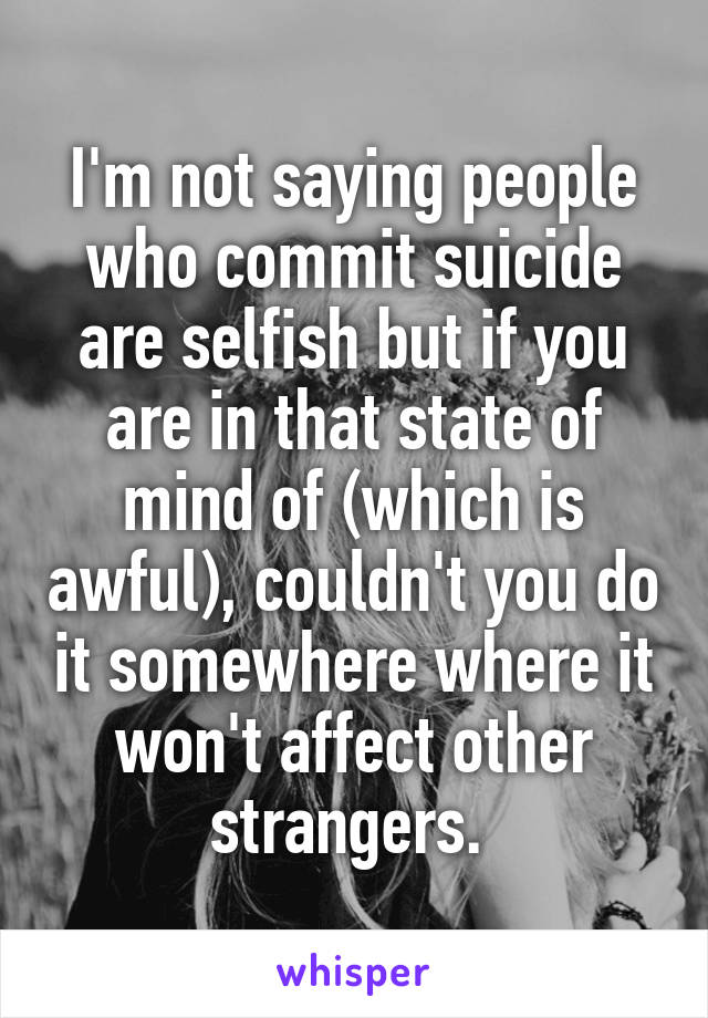 I'm not saying people who commit suicide are selfish but if you are in that state of mind of (which is awful), couldn't you do it somewhere where it won't affect other strangers. 