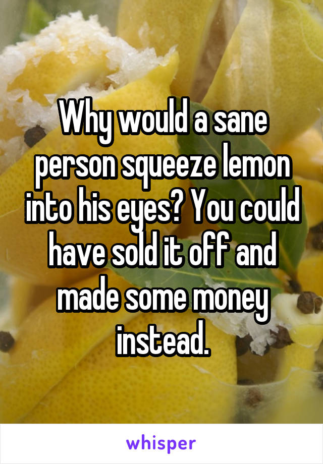 Why would a sane person squeeze lemon into his eyes? You could have sold it off and made some money instead.