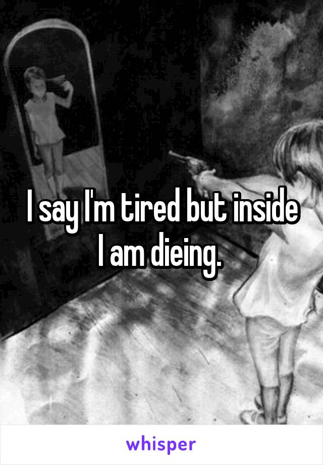 I say I'm tired but inside I am dieing. 