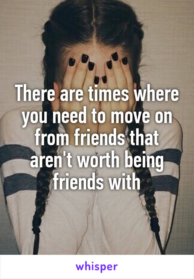 There are times where you need to move on from friends that aren't worth being friends with