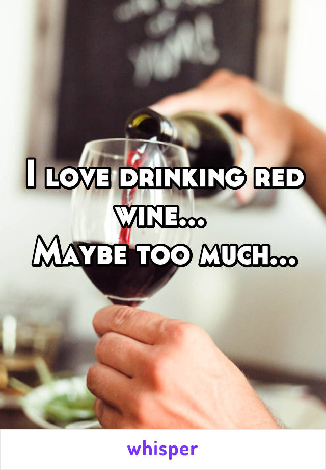 I love drinking red wine... 
Maybe too much... 