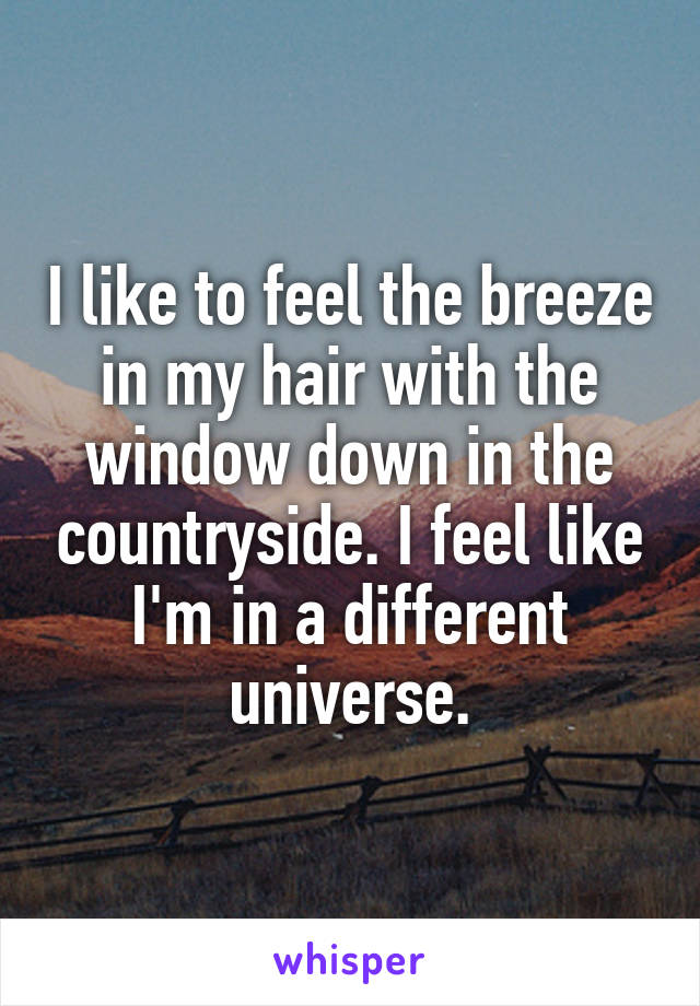 I like to feel the breeze in my hair with the window down in the countryside. I feel like I'm in a different universe.