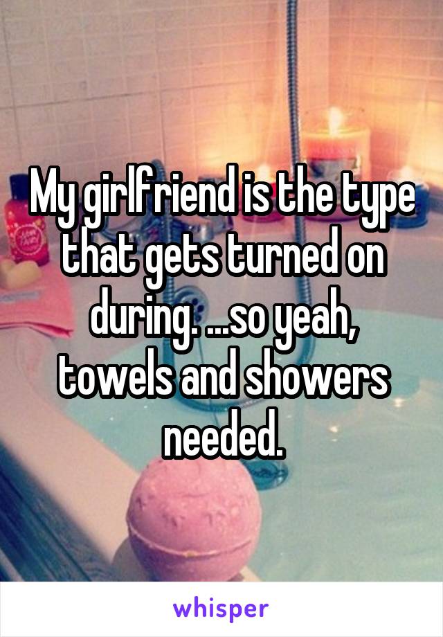 My girlfriend is the type that gets turned on during. ...so yeah, towels and showers needed.