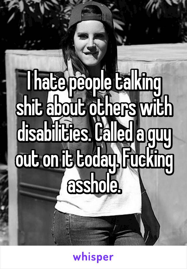 I hate people talking shit about others with disabilities. Called a guy out on it today. Fucking asshole.