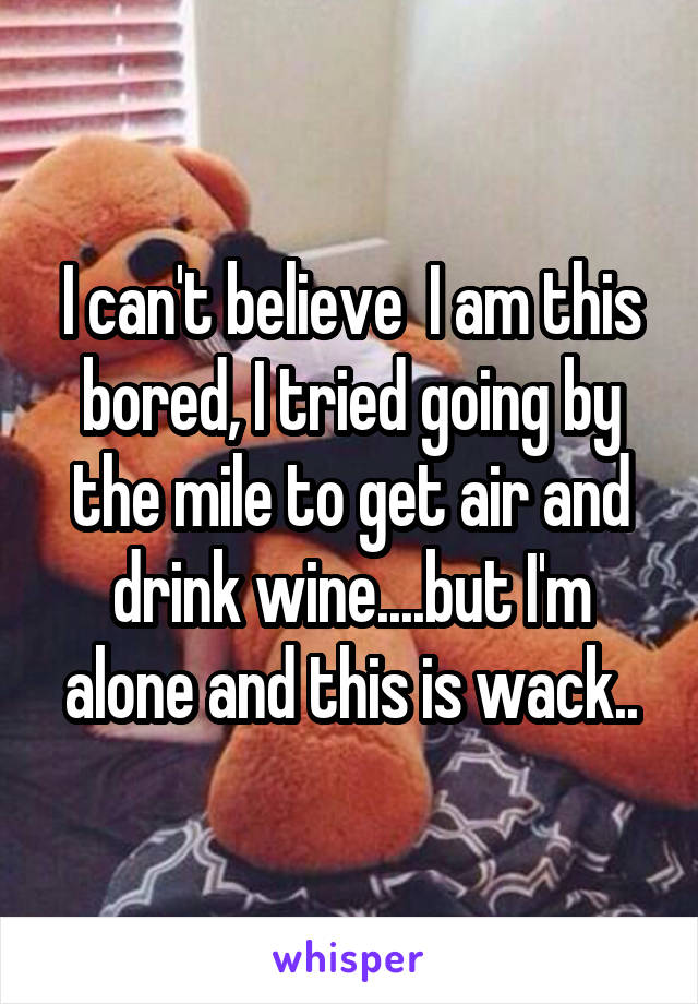 I can't believe  I am this bored, I tried going by the mile to get air and drink wine....but I'm alone and this is wack..