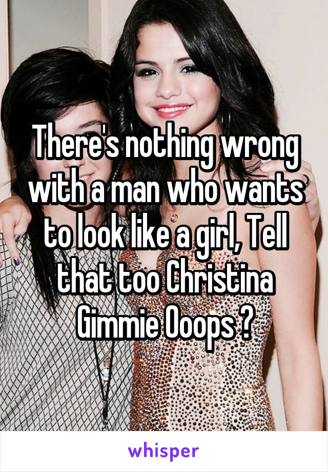 There's nothing wrong with a man who wants to look like a girl, Tell that too Christina Gimmie Ooops 😒