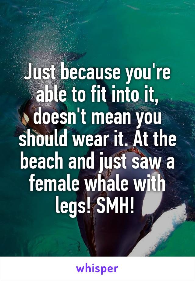 Just because you're able to fit into it, doesn't mean you should wear it. At the beach and just saw a female whale with legs! SMH! 