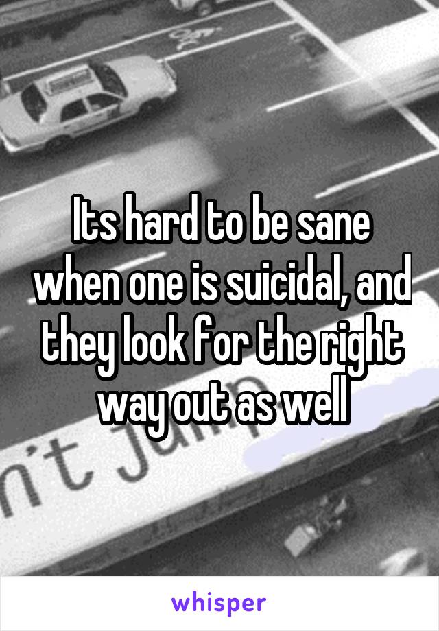 Its hard to be sane when one is suicidal, and they look for the right way out as well