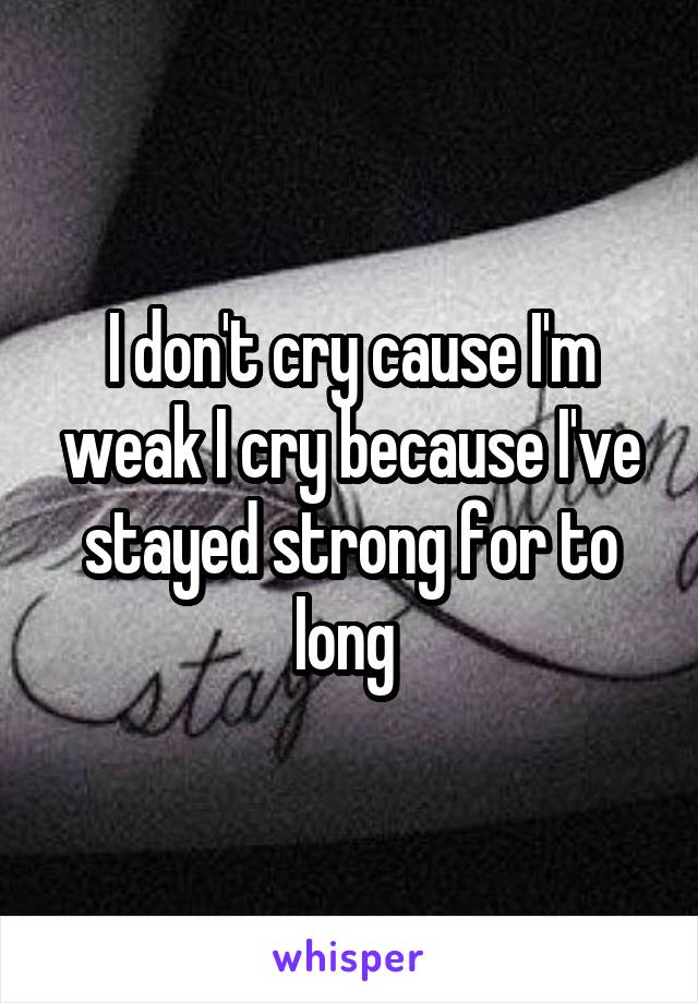 I don't cry cause I'm weak I cry because I've stayed strong for to long 