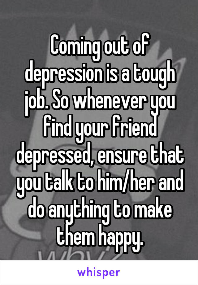 Coming out of depression is a tough job. So whenever you find your friend depressed, ensure that you talk to him/her and do anything to make them happy.