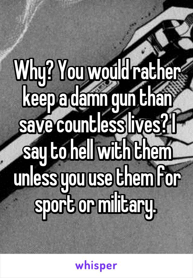 Why? You would rather keep a damn gun than save countless lives? I say to hell with them unless you use them for sport or military. 