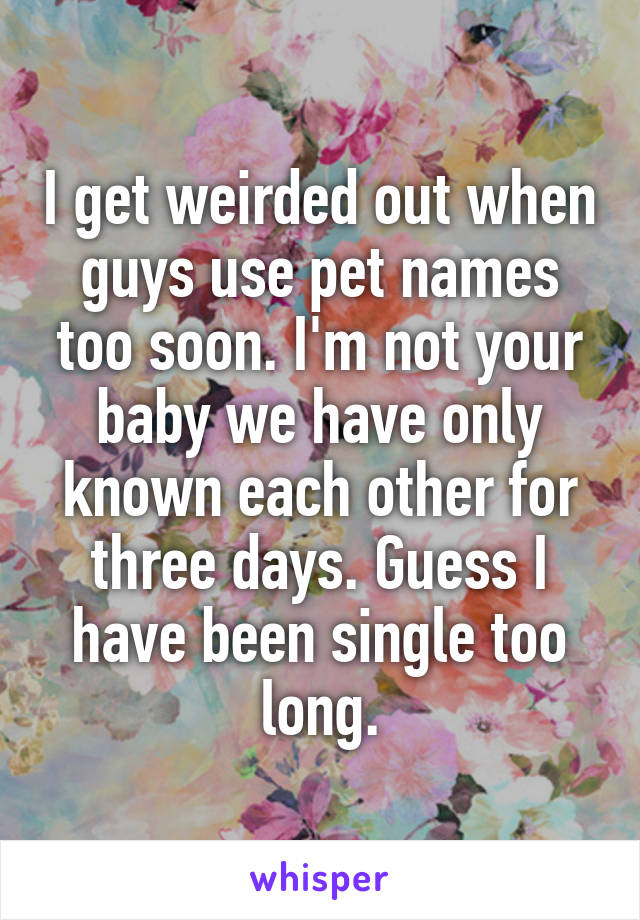 I get weirded out when guys use pet names too soon. I'm not your baby we have only known each other for three days. Guess I have been single too long.