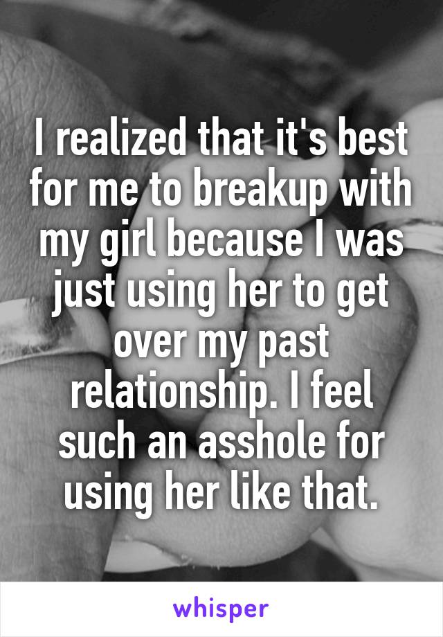 I realized that it's best for me to breakup with my girl because I was just using her to get over my past relationship. I feel such an asshole for using her like that.