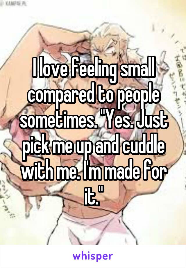 I love feeling small compared to people sometimes. "Yes. Just pick me up and cuddle with me. I'm made for it."