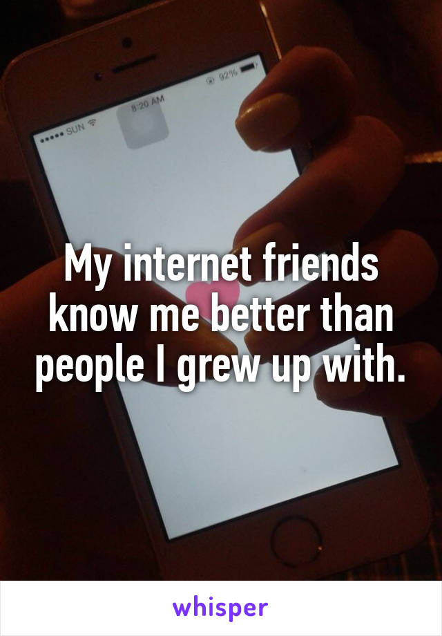 My internet friends know me better than people I grew up with.