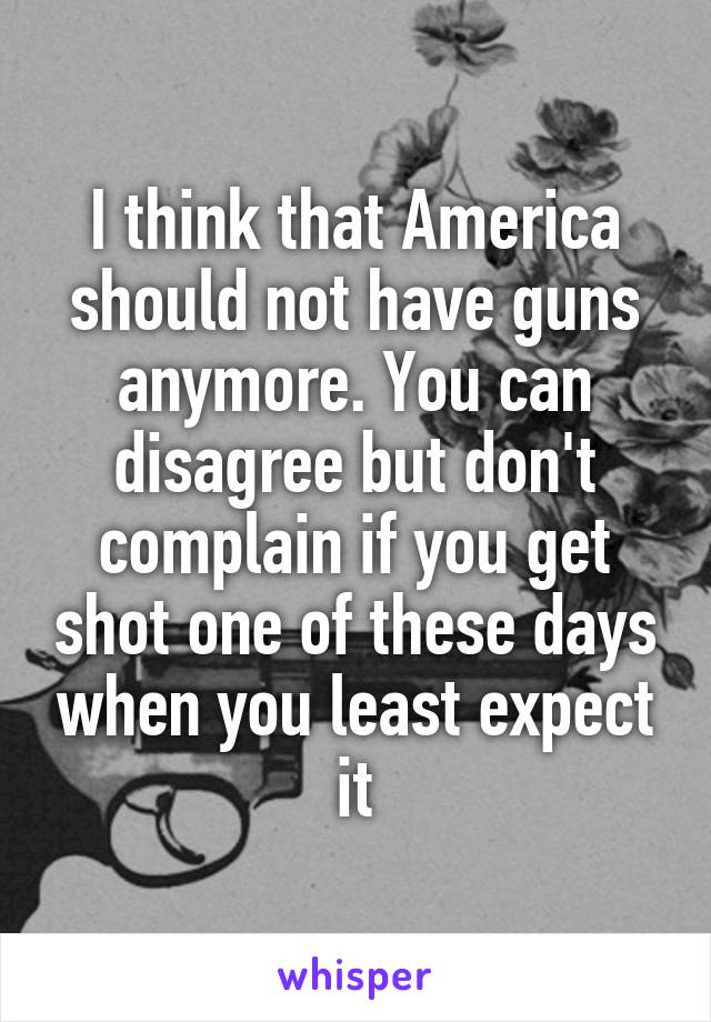 I think that America should not have guns anymore. You can disagree but don't complain if you get shot one of these days when you least expect it