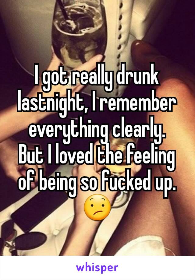 I got really drunk lastnight, I remember everything clearly.
But I loved the feeling of being so fucked up.😕