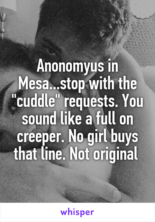 Anonomyus in Mesa...stop with the "cuddle" requests. You sound like a full on creeper. No girl buys that line. Not original 