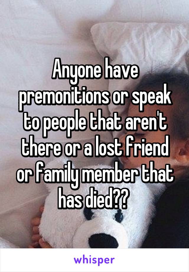 Anyone have premonitions or speak to people that aren't there or a lost friend or family member that has died?? 