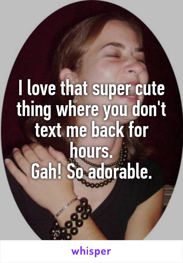 I love that super cute thing where you don't text me back for hours.
Gah! So adorable.