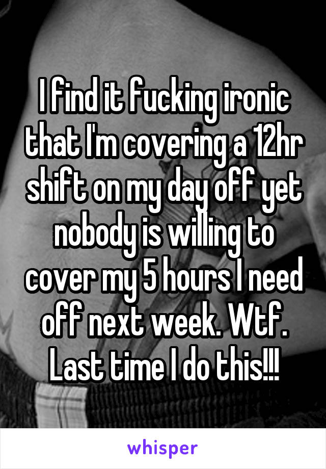 I find it fucking ironic that I'm covering a 12hr shift on my day off yet nobody is willing to cover my 5 hours I need off next week. Wtf. Last time I do this!!!