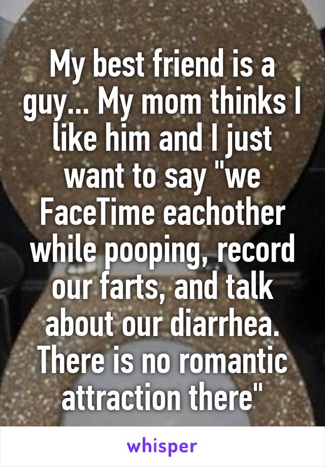 My best friend is a guy... My mom thinks I like him and I just want to say "we FaceTime eachother while pooping, record our farts, and talk about our diarrhea. There is no romantic attraction there"