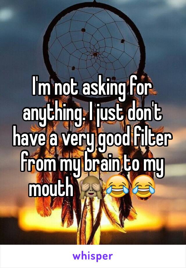 I'm not asking for anything. I just don't have a very good filter from my brain to my mouth 🙈😂😂