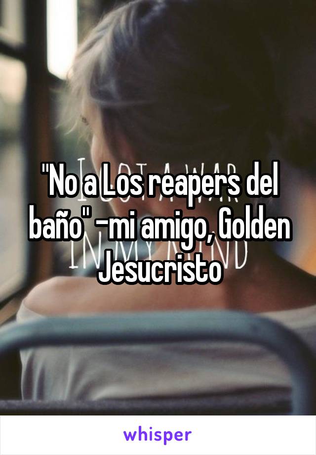 "No a Los reapers del baño" -mi amigo, Golden Jesucristo