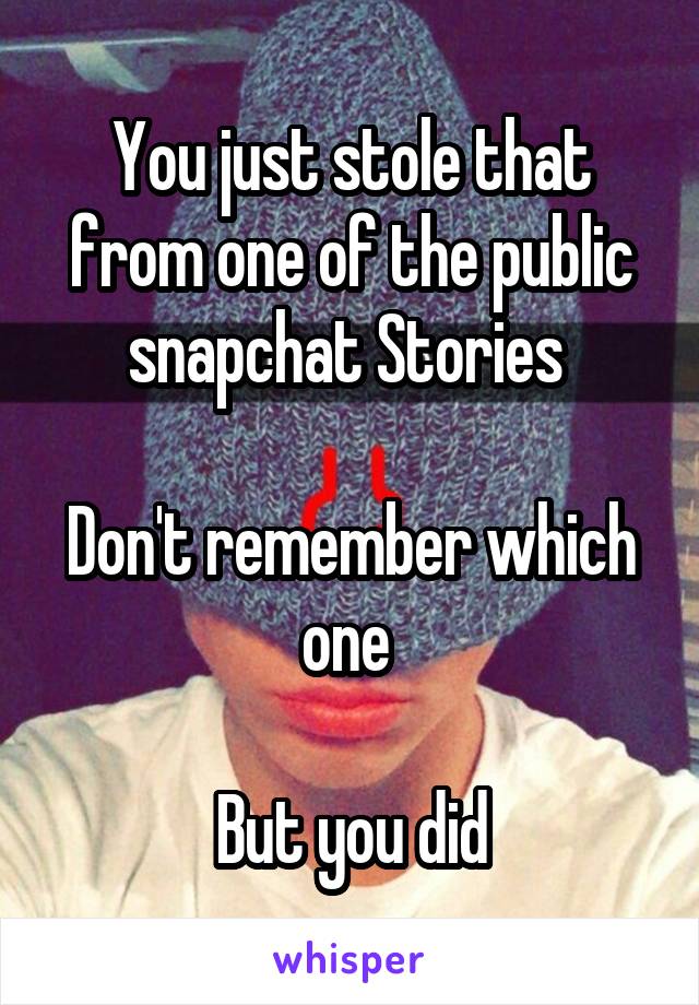 You just stole that from one of the public snapchat Stories 

Don't remember which one 

But you did