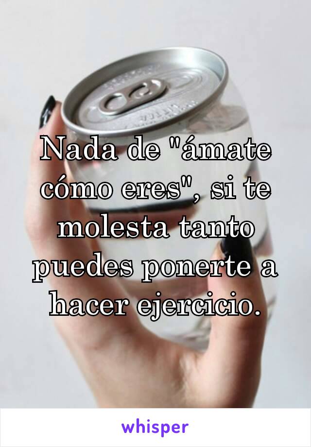 Nada de "ámate cómo eres", si te molesta tanto puedes ponerte a hacer ejercicio.