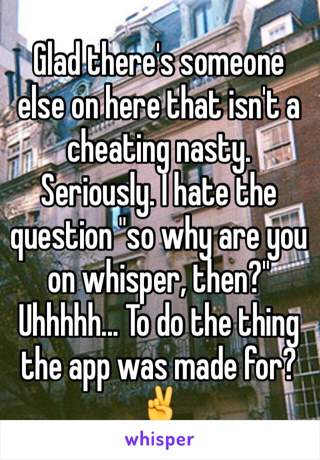 Glad there's someone else on here that isn't a cheating nasty. Seriously. I hate the question "so why are you on whisper, then?" Uhhhhh... To do the thing the app was made for? ✌ 