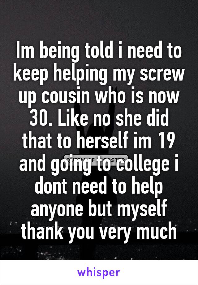 Im being told i need to keep helping my screw up cousin who is now 30. Like no she did that to herself im 19 and going to college i dont need to help anyone but myself thank you very much