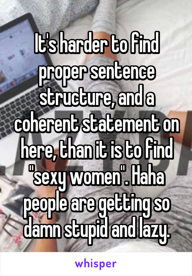 It's harder to find proper sentence structure, and a coherent statement on here, than it is to find "sexy women". Haha people are getting so damn stupid and lazy.