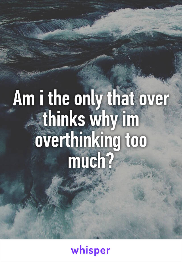 Am i the only that over thinks why im overthinking too much?