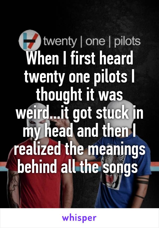 When I first heard twenty one pilots I thought it was weird...it got stuck in my head and then I realized the meanings behind all the songs 