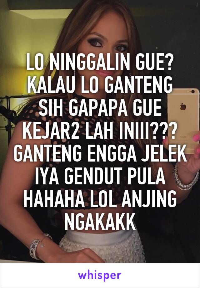 LO NINGGALIN GUE? KALAU LO GANTENG SIH GAPAPA GUE KEJAR2 LAH INIII??? GANTENG ENGGA JELEK IYA GENDUT PULA HAHAHA LOL ANJING NGAKAKK