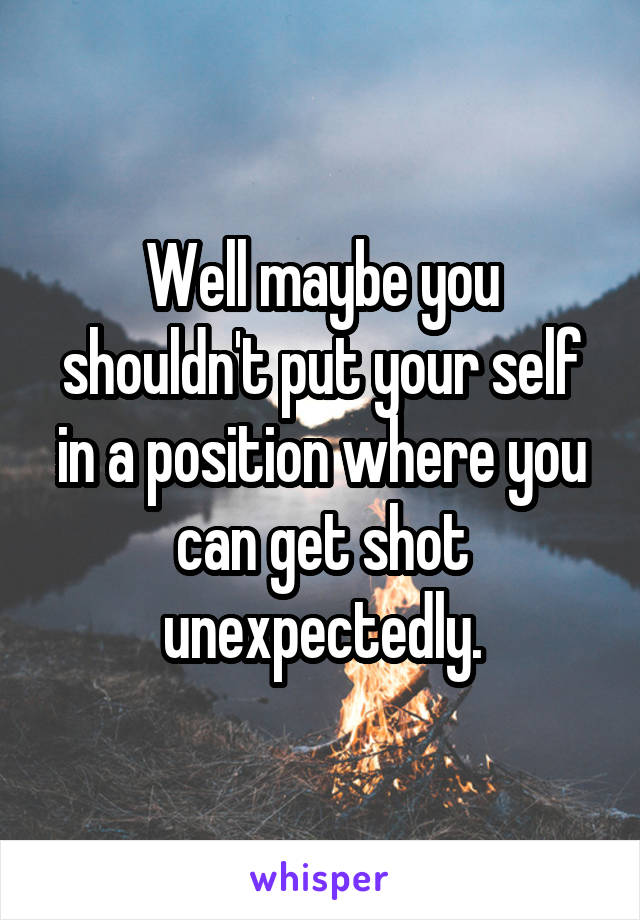 Well maybe you shouldn't put your self in a position where you can get shot unexpectedly.