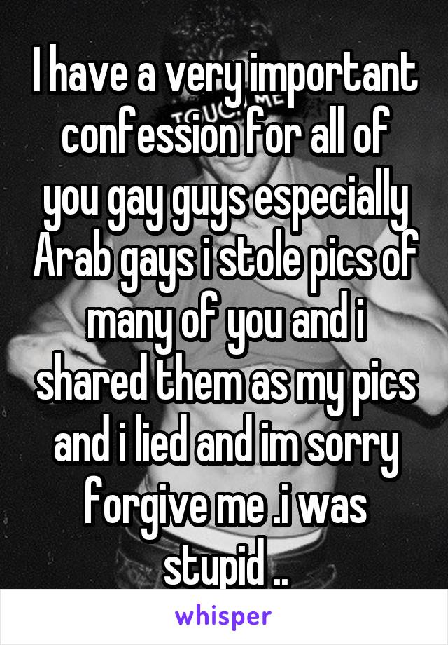 I have a very important confession for all of you gay guys especially Arab gays i stole pics of many of you and i shared them as my pics and i lied and im sorry forgive me .i was stupid ..