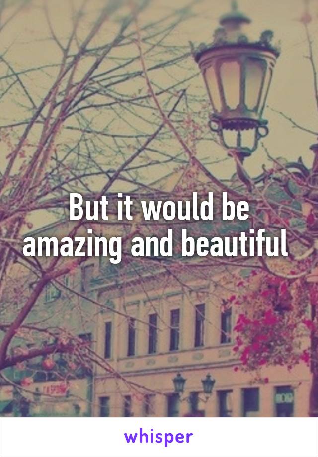 But it would be amazing and beautiful 