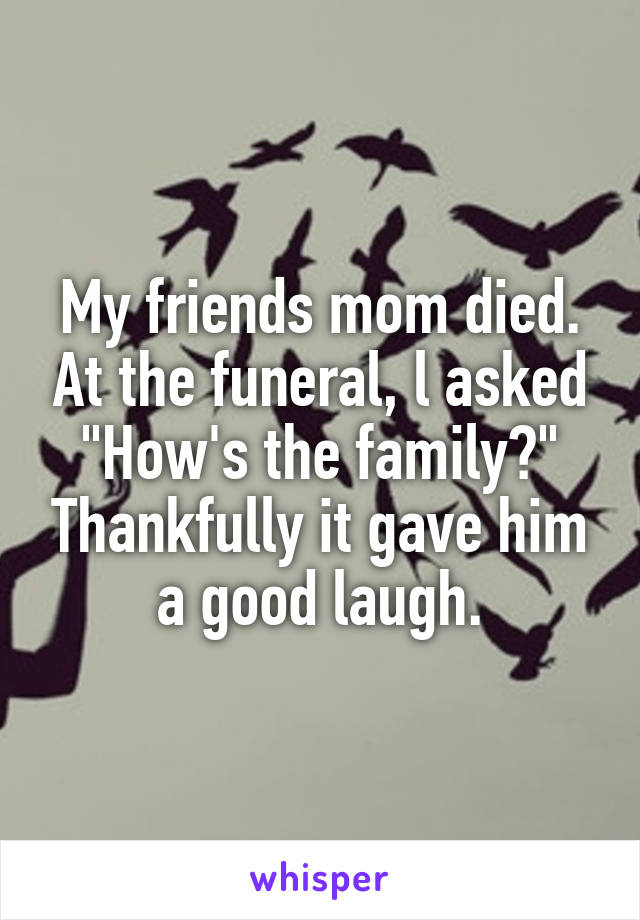 My friends mom died. At the funeral, l asked "How's the family?" Thankfully it gave him a good laugh.