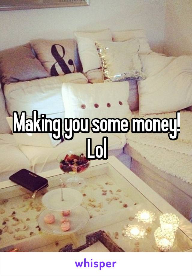 Making you some money! Lol