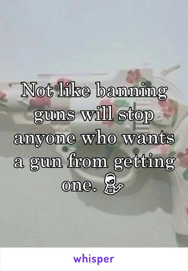 Not like banning guns will stop anyone who wants a gun from getting one. 💁