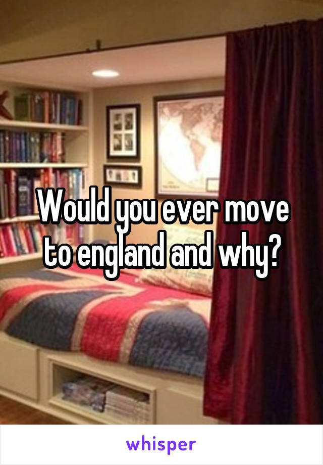 Would you ever move to england and why?