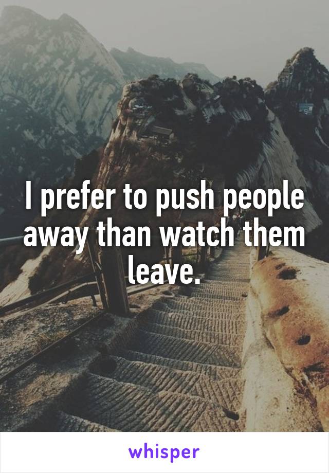 I prefer to push people away than watch them leave.