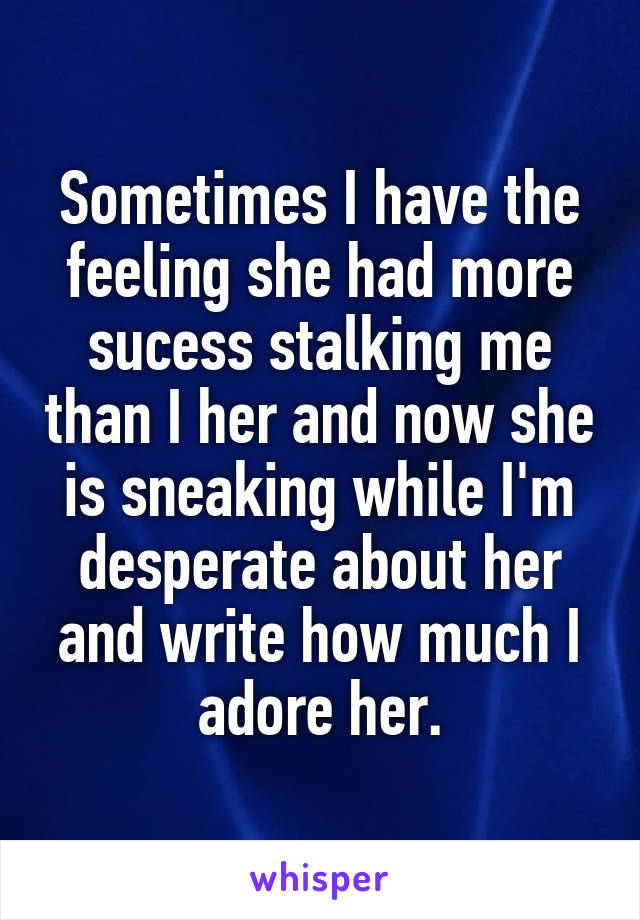 Sometimes I have the feeling she had more sucess stalking me than I her and now she is sneaking while I'm desperate about her and write how much I adore her.