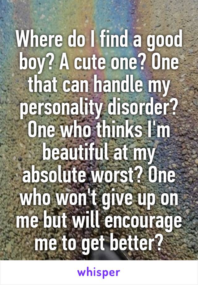 Where do I find a good boy? A cute one? One that can handle my personality disorder? One who thinks I'm beautiful at my absolute worst? One who won't give up on me but will encourage me to get better?