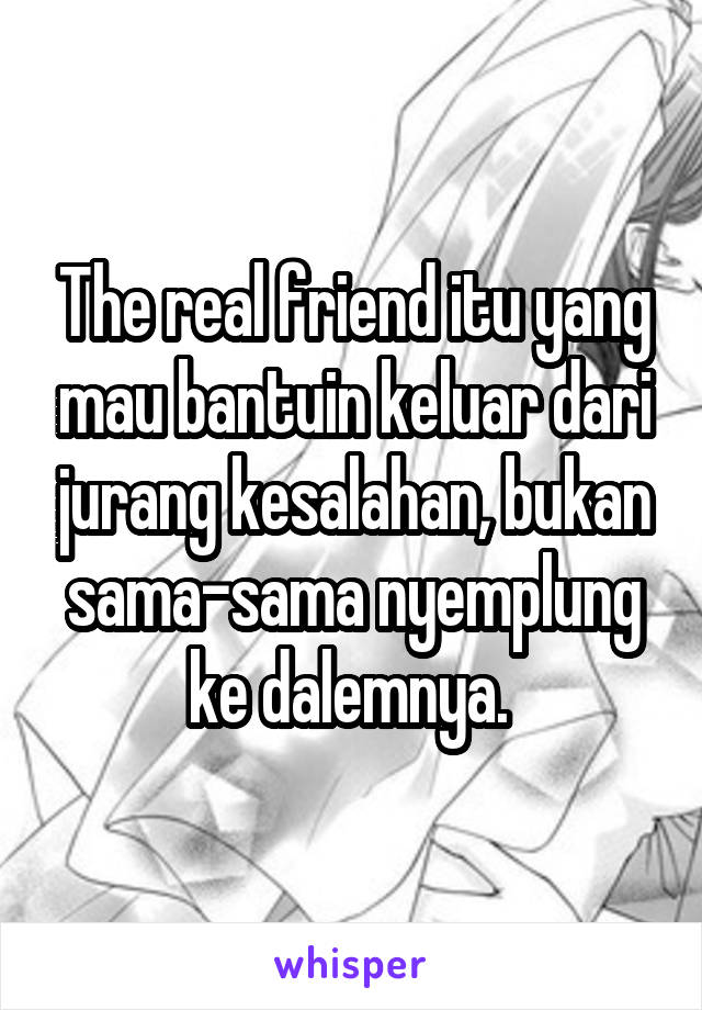 The real friend itu yang mau bantuin keluar dari jurang kesalahan, bukan sama-sama nyemplung ke dalemnya. 