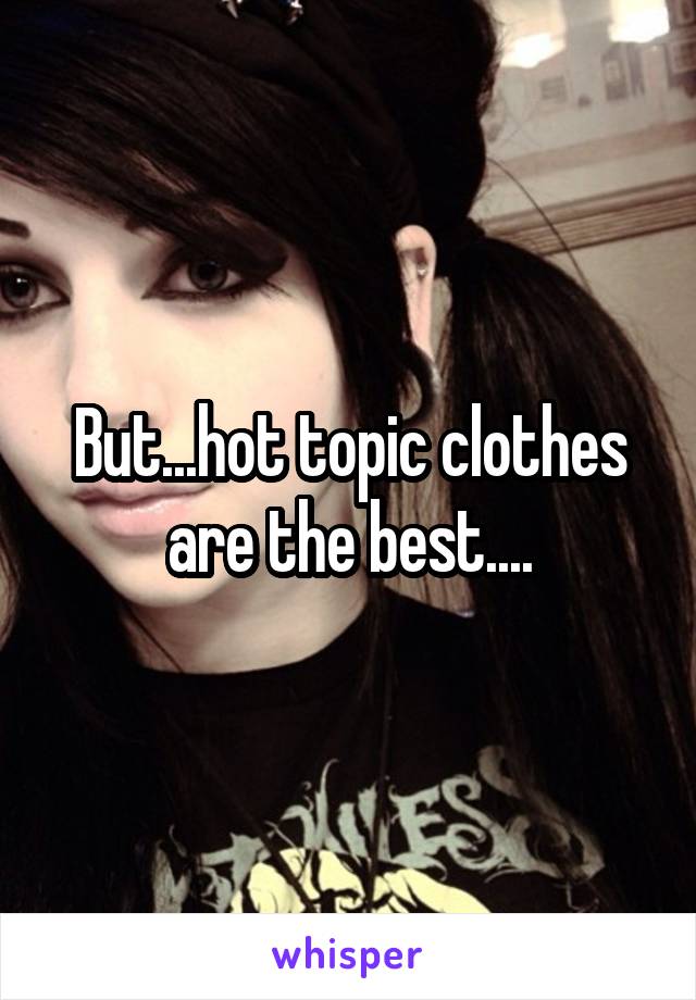 But...hot topic clothes are the best....